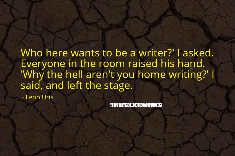 Leon Uris Quotes: Who here wants to be a writer?' I asked. Everyone in the room raised his hand. 'Why the hell aren't you home writing?' I said, and left the stage.