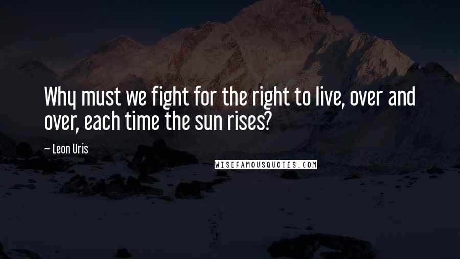 Leon Uris Quotes: Why must we fight for the right to live, over and over, each time the sun rises?