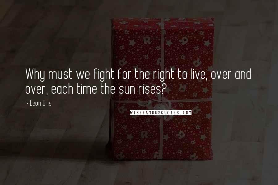 Leon Uris Quotes: Why must we fight for the right to live, over and over, each time the sun rises?