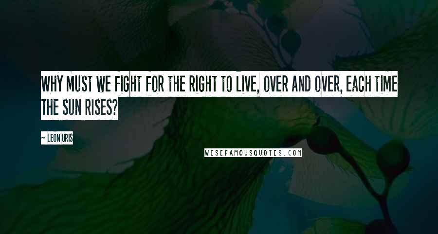 Leon Uris Quotes: Why must we fight for the right to live, over and over, each time the sun rises?