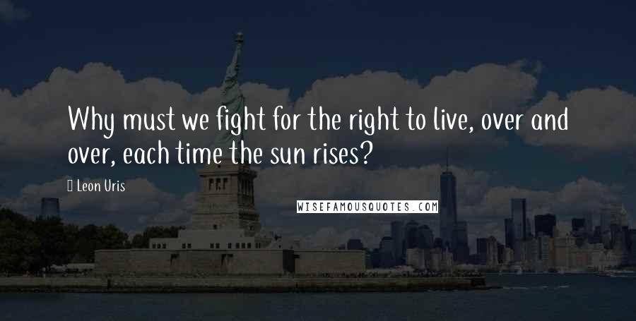 Leon Uris Quotes: Why must we fight for the right to live, over and over, each time the sun rises?