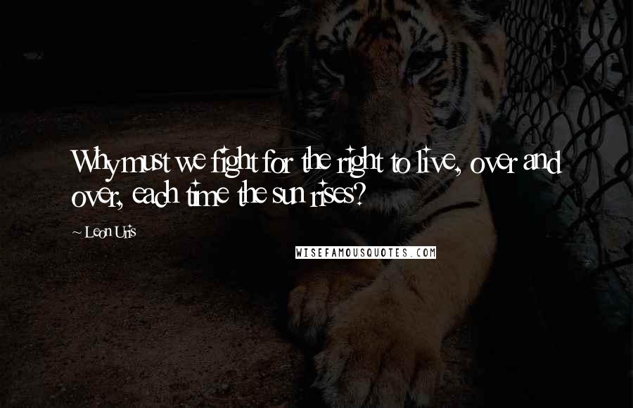 Leon Uris Quotes: Why must we fight for the right to live, over and over, each time the sun rises?
