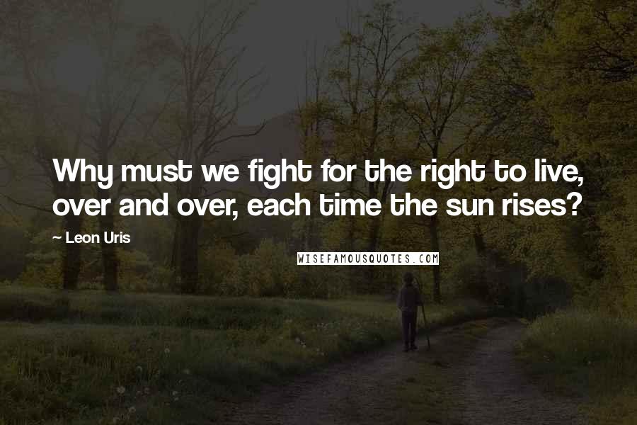 Leon Uris Quotes: Why must we fight for the right to live, over and over, each time the sun rises?