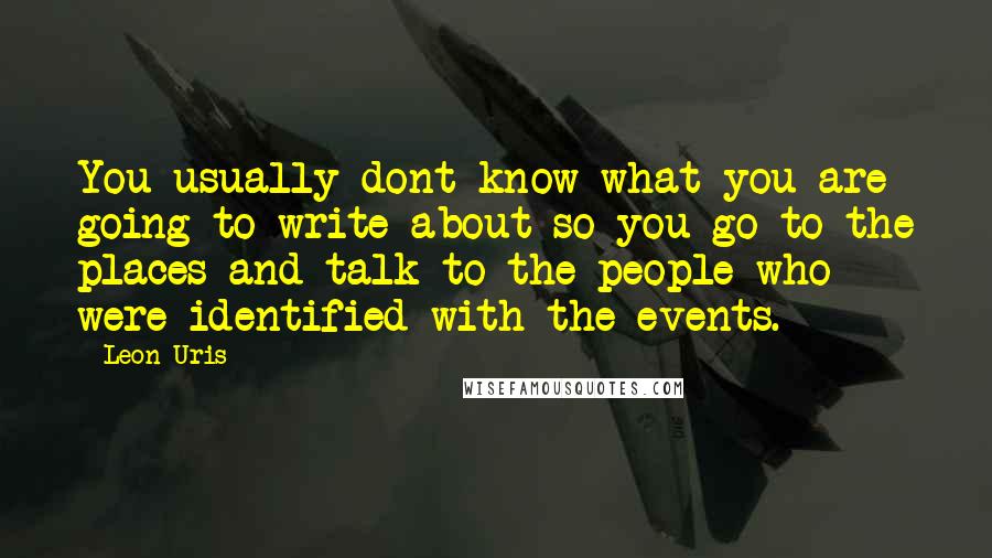 Leon Uris Quotes: You usually dont know what you are going to write about so you go to the places and talk to the people who were identified with the events.