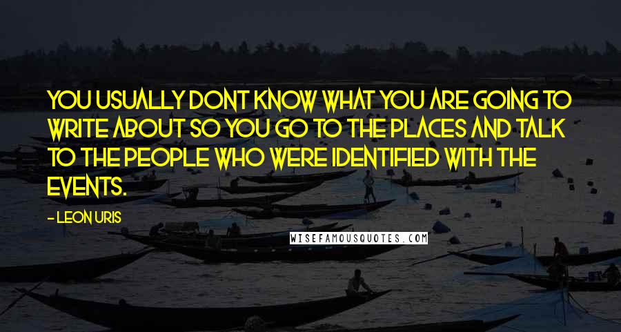 Leon Uris Quotes: You usually dont know what you are going to write about so you go to the places and talk to the people who were identified with the events.