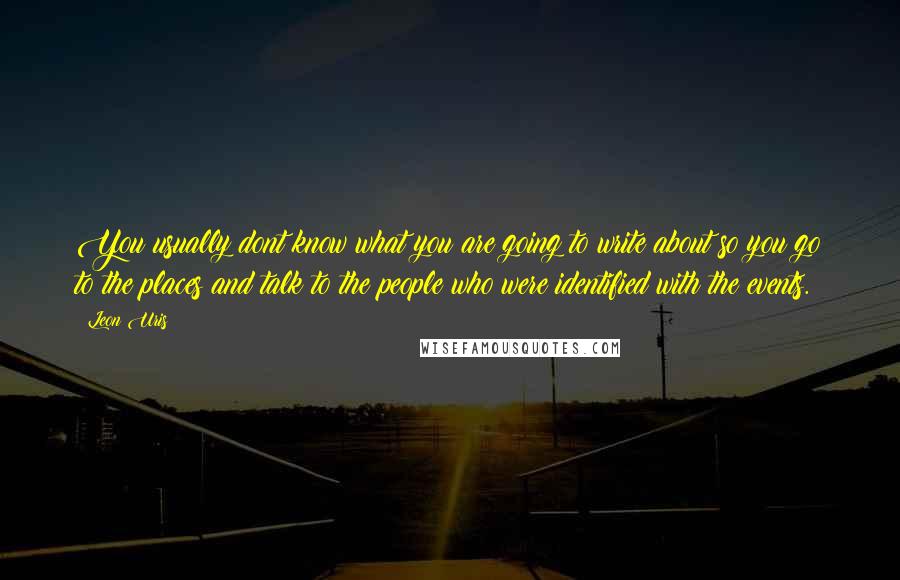 Leon Uris Quotes: You usually dont know what you are going to write about so you go to the places and talk to the people who were identified with the events.