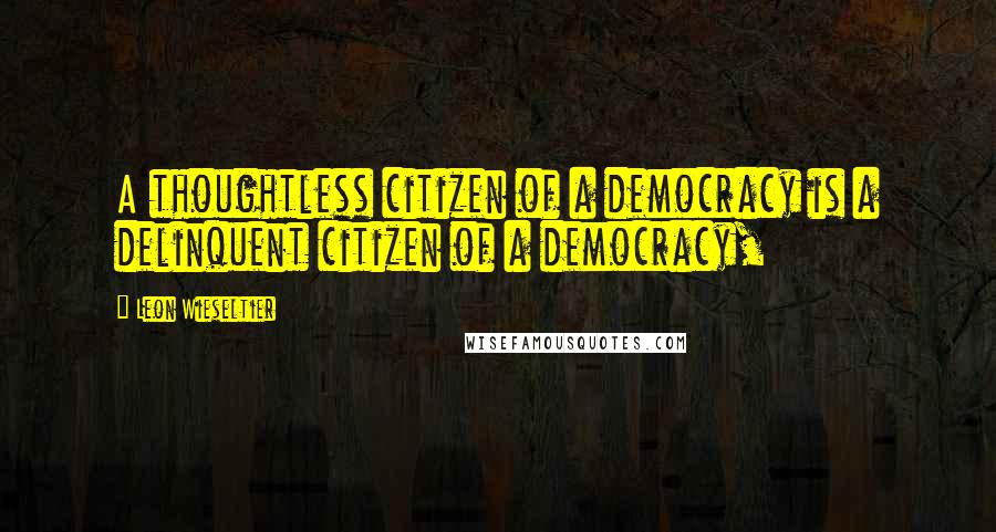 Leon Wieseltier Quotes: A thoughtless citizen of a democracy is a delinquent citizen of a democracy,