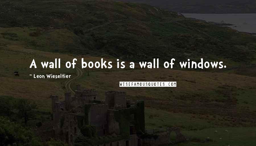 Leon Wieseltier Quotes: A wall of books is a wall of windows.