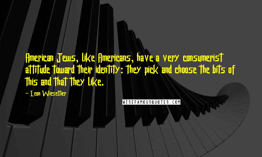 Leon Wieseltier Quotes: American Jews, like Americans, have a very consumerist attitude toward their identity: they pick and choose the bits of this and that they like.