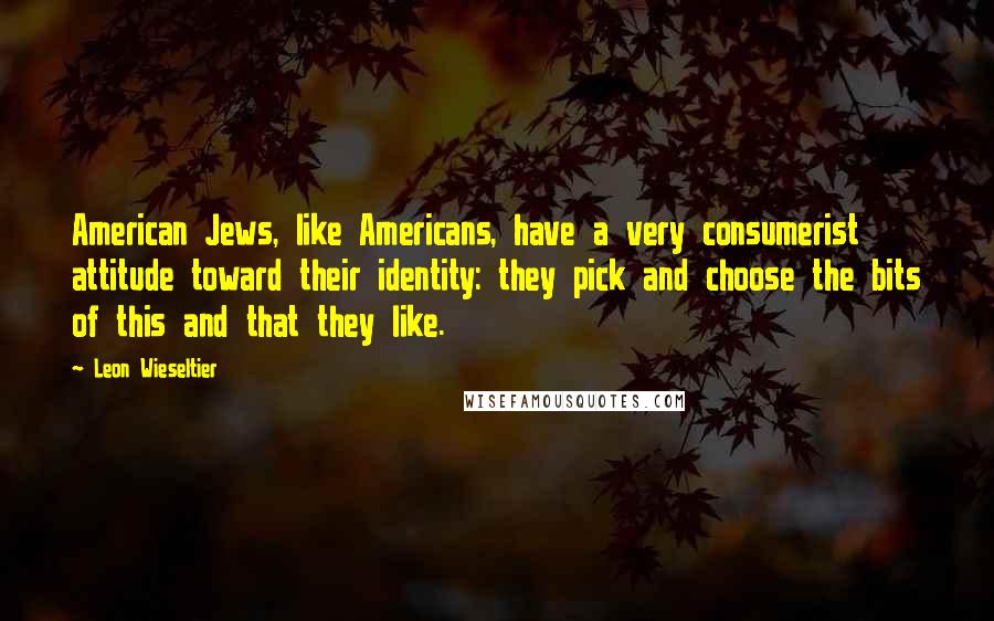 Leon Wieseltier Quotes: American Jews, like Americans, have a very consumerist attitude toward their identity: they pick and choose the bits of this and that they like.