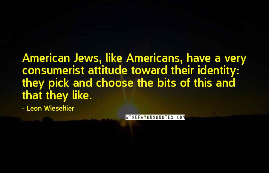 Leon Wieseltier Quotes: American Jews, like Americans, have a very consumerist attitude toward their identity: they pick and choose the bits of this and that they like.