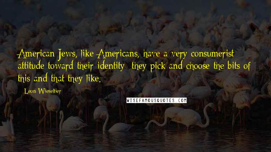 Leon Wieseltier Quotes: American Jews, like Americans, have a very consumerist attitude toward their identity: they pick and choose the bits of this and that they like.