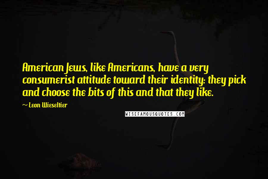 Leon Wieseltier Quotes: American Jews, like Americans, have a very consumerist attitude toward their identity: they pick and choose the bits of this and that they like.