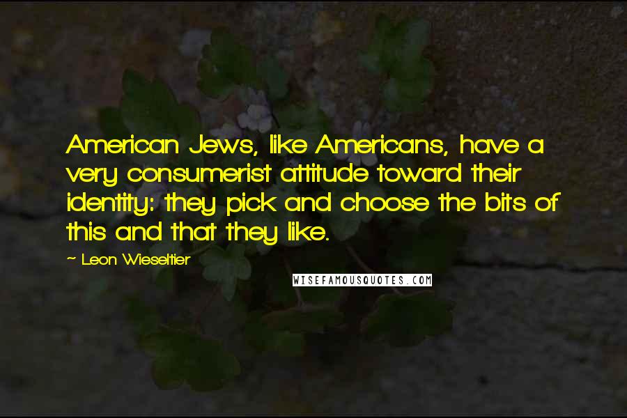 Leon Wieseltier Quotes: American Jews, like Americans, have a very consumerist attitude toward their identity: they pick and choose the bits of this and that they like.