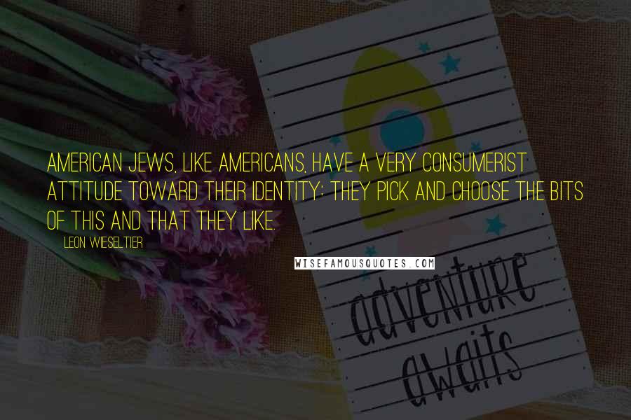 Leon Wieseltier Quotes: American Jews, like Americans, have a very consumerist attitude toward their identity: they pick and choose the bits of this and that they like.