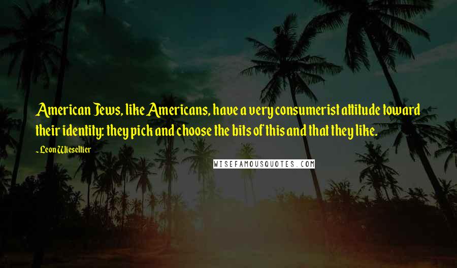 Leon Wieseltier Quotes: American Jews, like Americans, have a very consumerist attitude toward their identity: they pick and choose the bits of this and that they like.