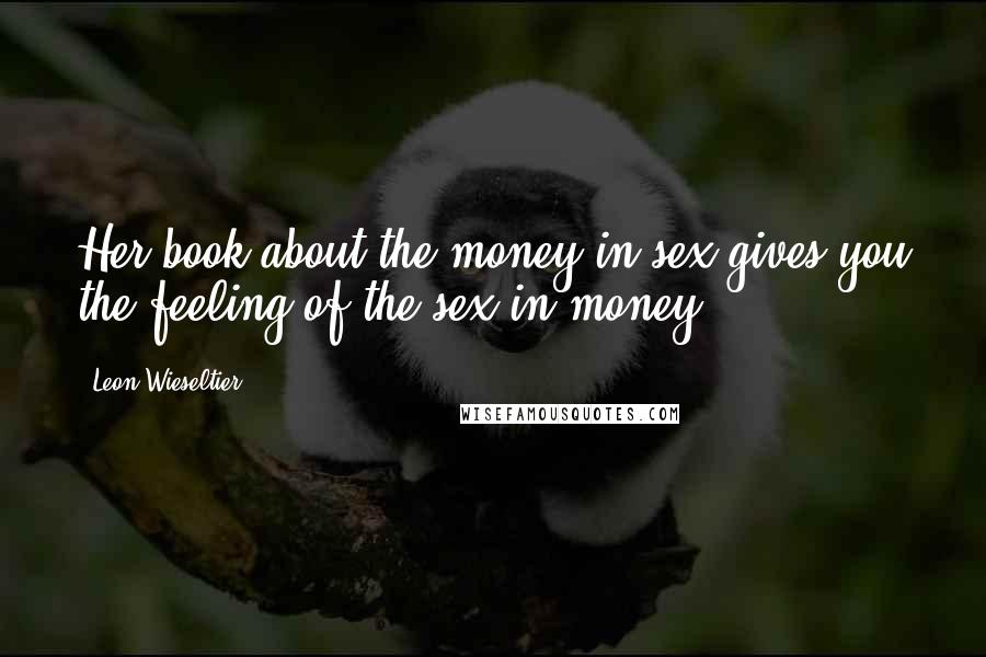 Leon Wieseltier Quotes: Her book about the money in sex gives you the feeling of the sex in money.