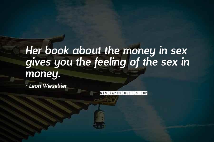 Leon Wieseltier Quotes: Her book about the money in sex gives you the feeling of the sex in money.