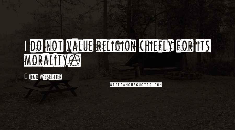 Leon Wieseltier Quotes: I do not value religion chiefly for its morality.