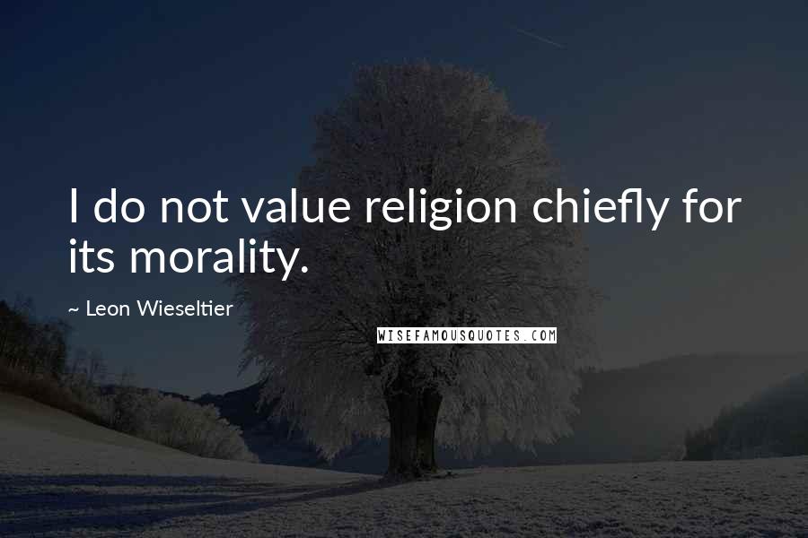 Leon Wieseltier Quotes: I do not value religion chiefly for its morality.