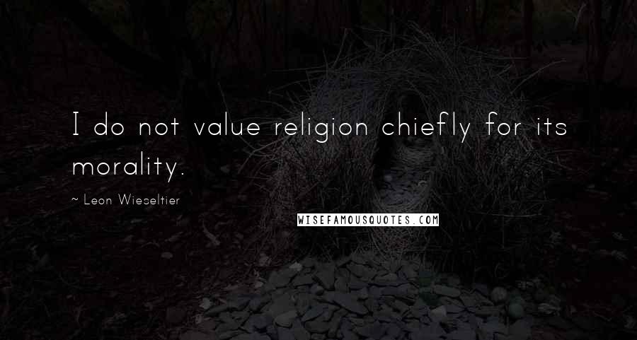 Leon Wieseltier Quotes: I do not value religion chiefly for its morality.