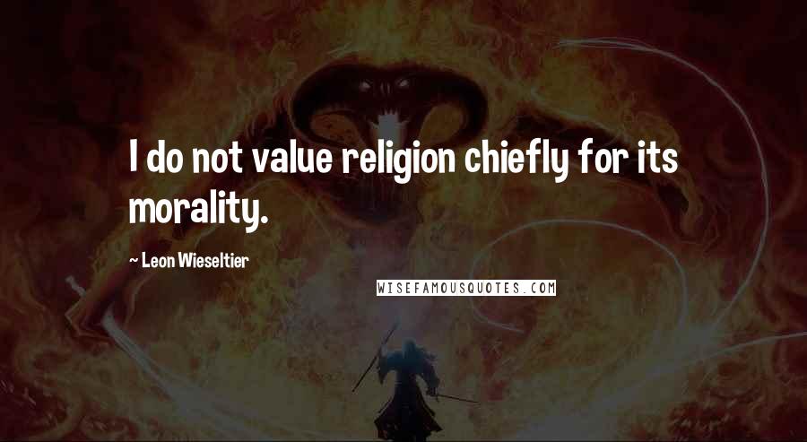 Leon Wieseltier Quotes: I do not value religion chiefly for its morality.