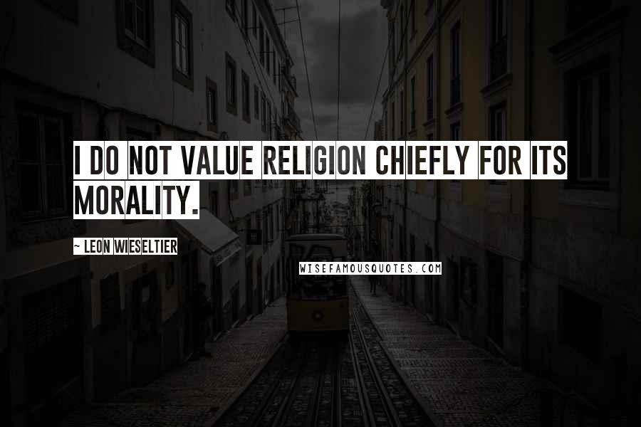 Leon Wieseltier Quotes: I do not value religion chiefly for its morality.