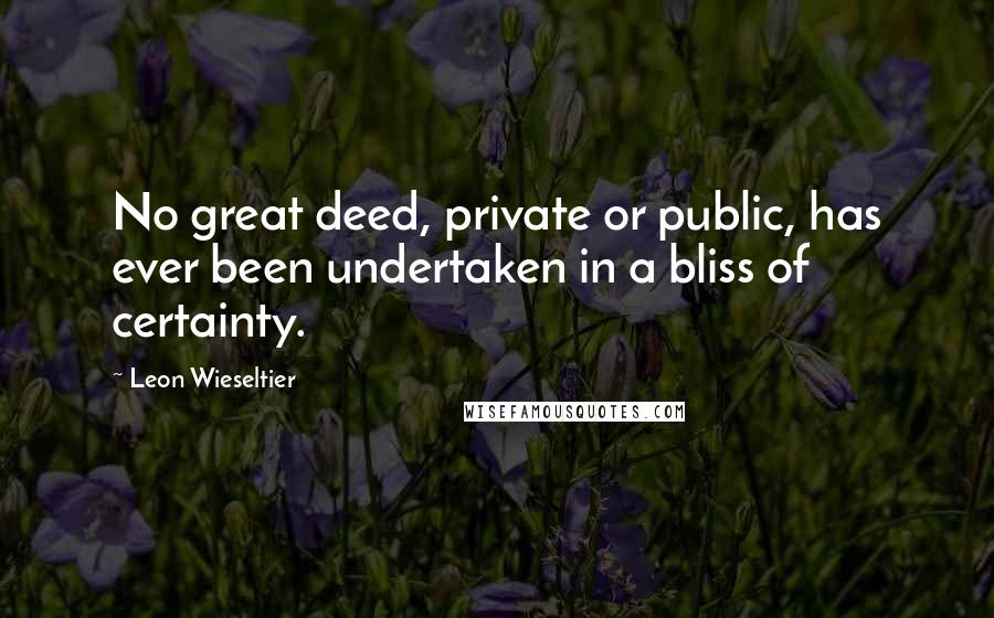 Leon Wieseltier Quotes: No great deed, private or public, has ever been undertaken in a bliss of certainty.