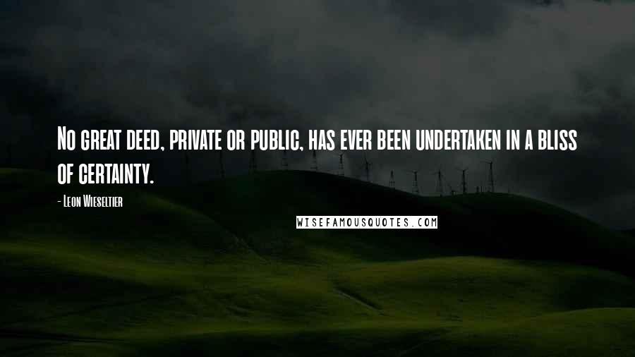 Leon Wieseltier Quotes: No great deed, private or public, has ever been undertaken in a bliss of certainty.