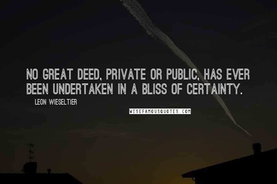 Leon Wieseltier Quotes: No great deed, private or public, has ever been undertaken in a bliss of certainty.