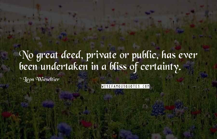 Leon Wieseltier Quotes: No great deed, private or public, has ever been undertaken in a bliss of certainty.