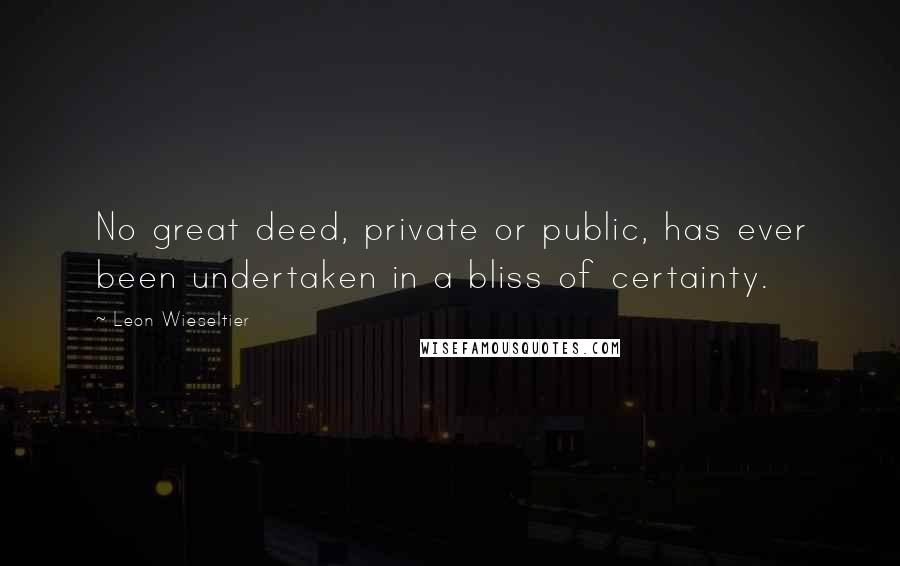 Leon Wieseltier Quotes: No great deed, private or public, has ever been undertaken in a bliss of certainty.