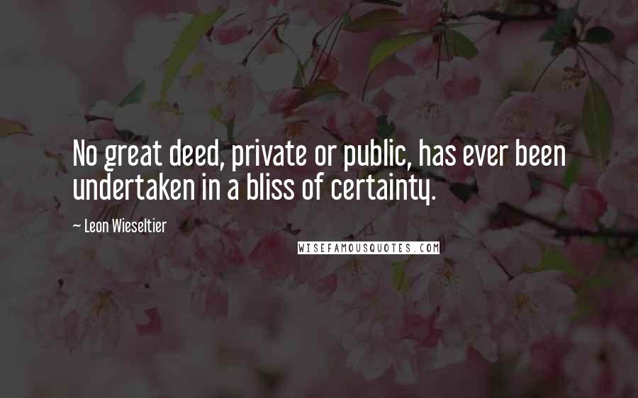 Leon Wieseltier Quotes: No great deed, private or public, has ever been undertaken in a bliss of certainty.