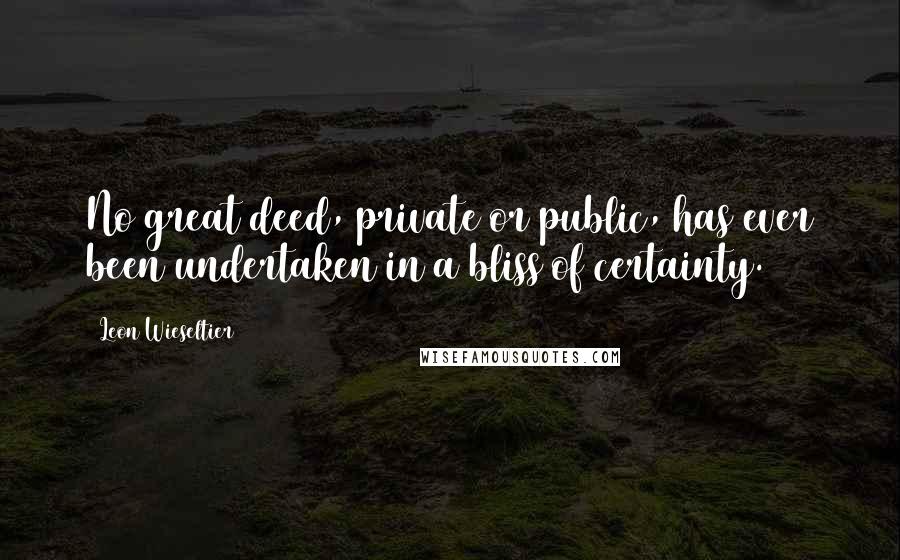 Leon Wieseltier Quotes: No great deed, private or public, has ever been undertaken in a bliss of certainty.