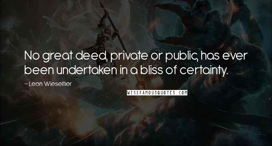 Leon Wieseltier Quotes: No great deed, private or public, has ever been undertaken in a bliss of certainty.