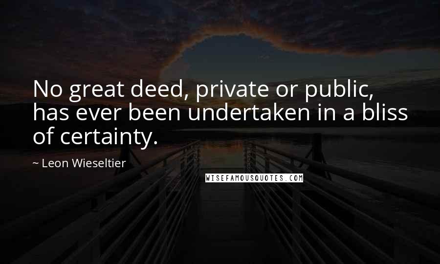Leon Wieseltier Quotes: No great deed, private or public, has ever been undertaken in a bliss of certainty.