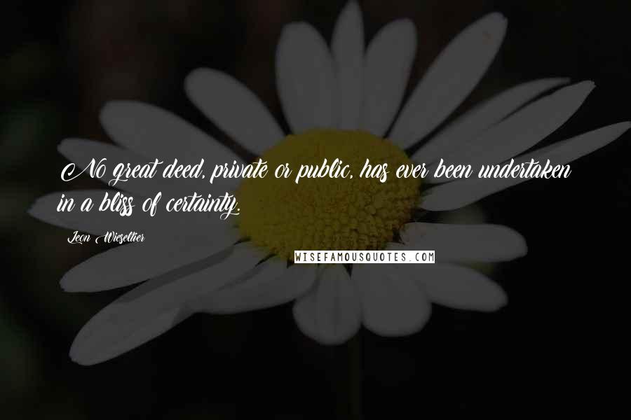 Leon Wieseltier Quotes: No great deed, private or public, has ever been undertaken in a bliss of certainty.