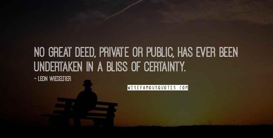 Leon Wieseltier Quotes: No great deed, private or public, has ever been undertaken in a bliss of certainty.