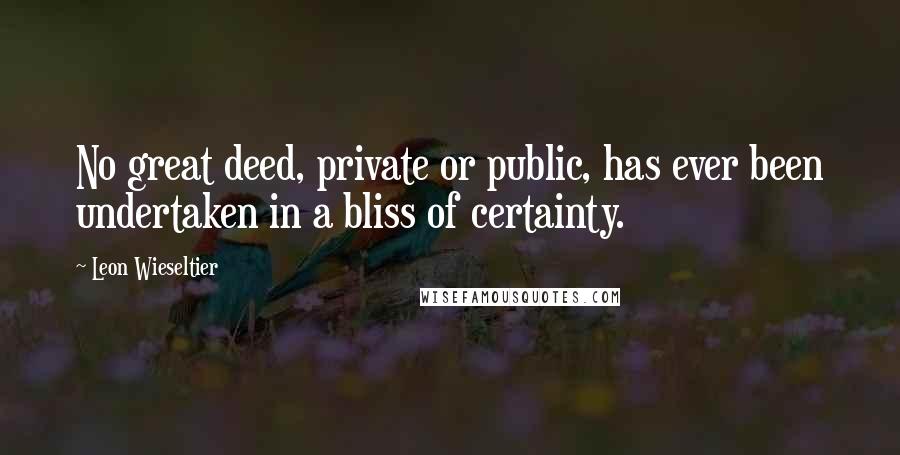 Leon Wieseltier Quotes: No great deed, private or public, has ever been undertaken in a bliss of certainty.