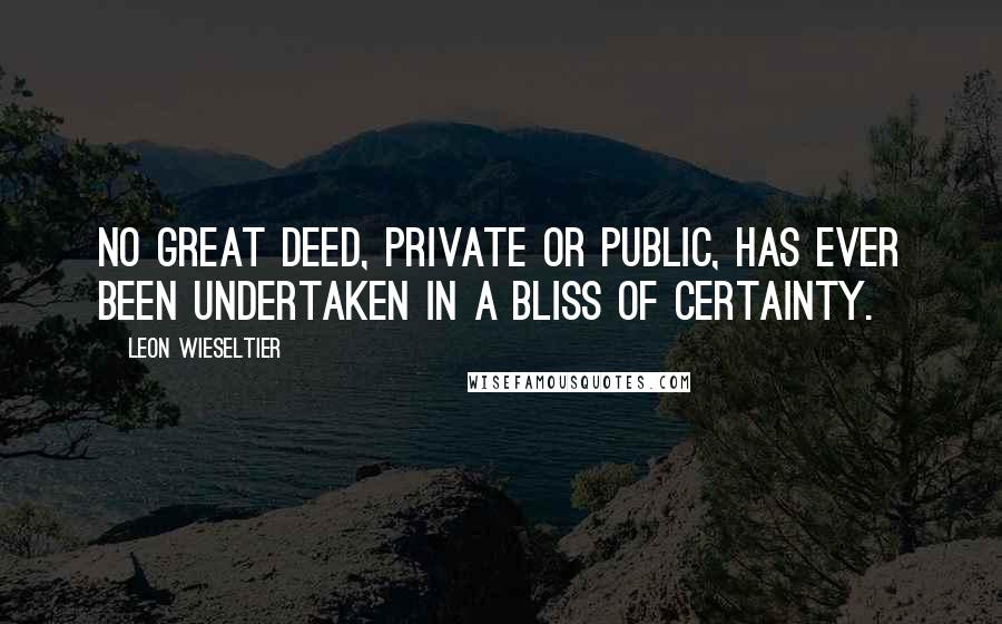 Leon Wieseltier Quotes: No great deed, private or public, has ever been undertaken in a bliss of certainty.