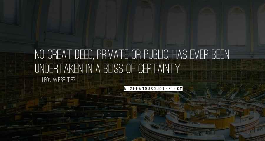 Leon Wieseltier Quotes: No great deed, private or public, has ever been undertaken in a bliss of certainty.