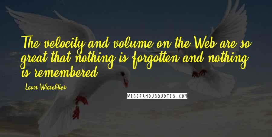 Leon Wieseltier Quotes: The velocity and volume on the Web are so great that nothing is forgotten and nothing is remembered,