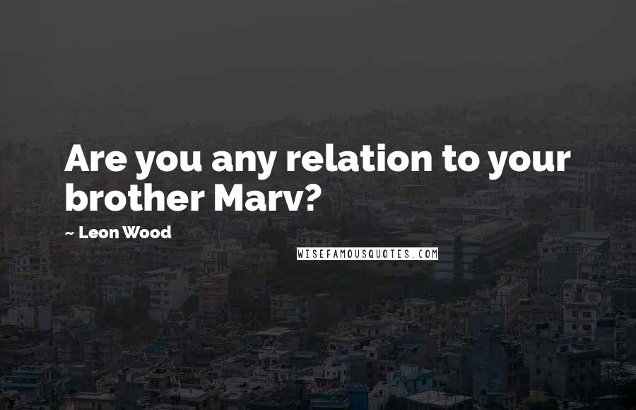 Leon Wood Quotes: Are you any relation to your brother Marv?