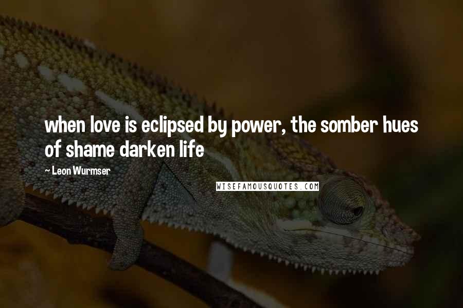 Leon Wurmser Quotes: when love is eclipsed by power, the somber hues of shame darken life