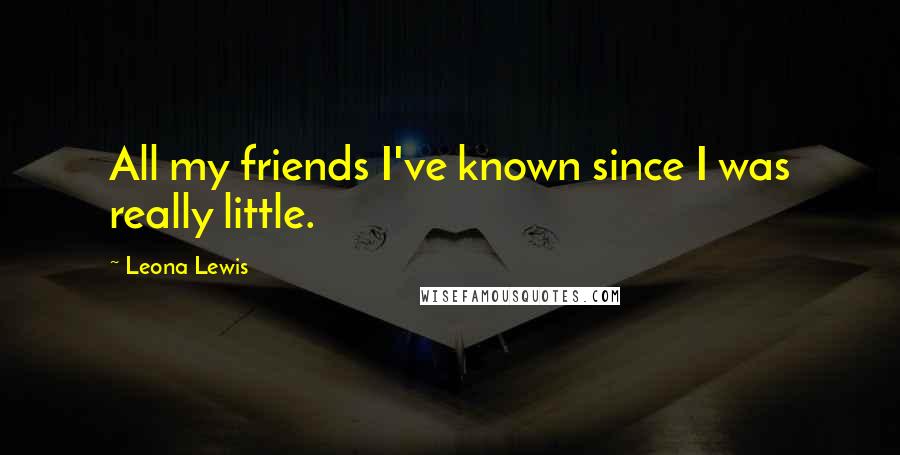 Leona Lewis Quotes: All my friends I've known since I was really little.