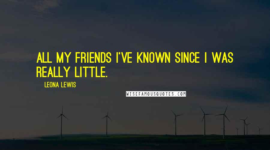 Leona Lewis Quotes: All my friends I've known since I was really little.