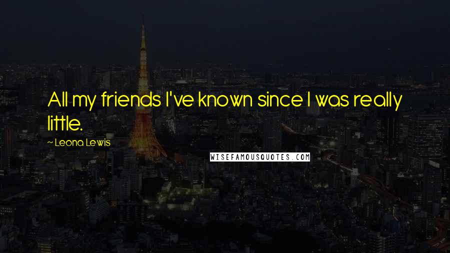 Leona Lewis Quotes: All my friends I've known since I was really little.