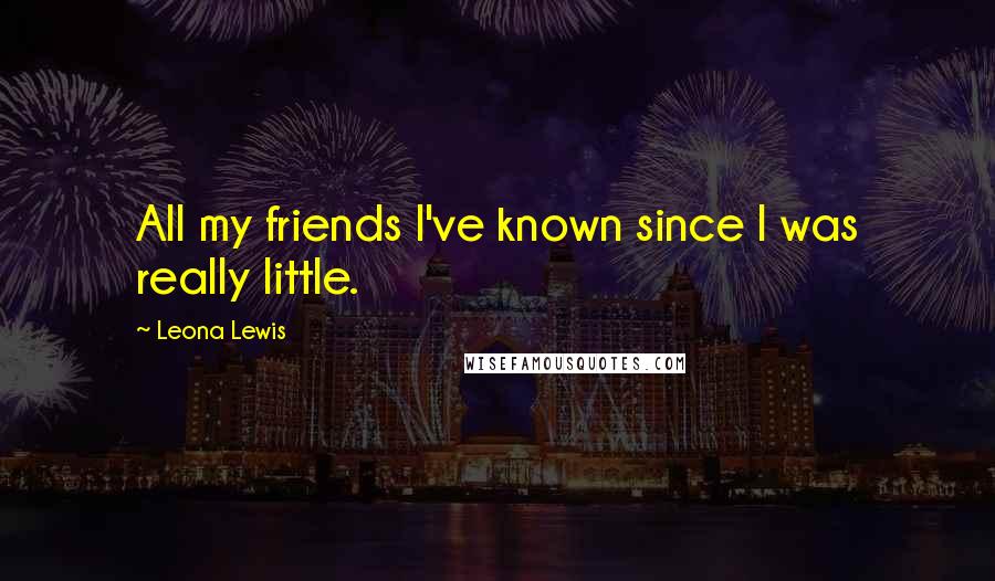 Leona Lewis Quotes: All my friends I've known since I was really little.