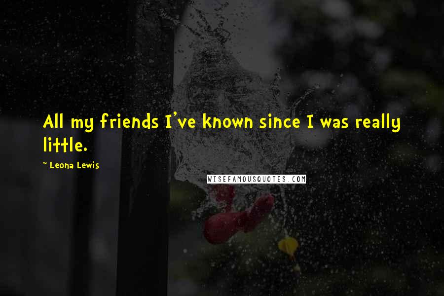 Leona Lewis Quotes: All my friends I've known since I was really little.