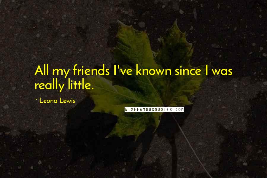 Leona Lewis Quotes: All my friends I've known since I was really little.